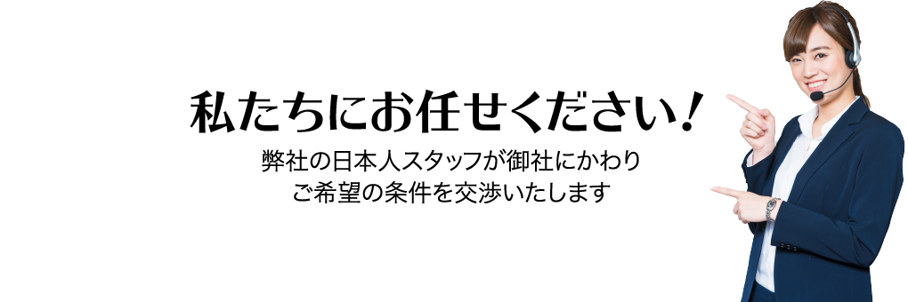 私たちにお任せください! 弊社の日本人スタッフが御社にかわりご希望の条件を交渉いたします